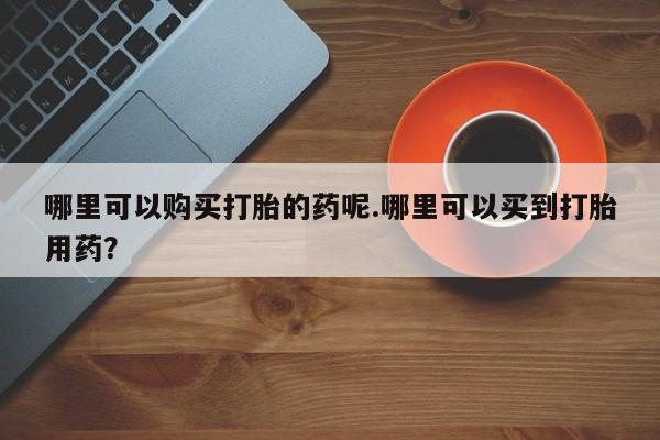 私人买打胎药怎么买哪里可以购买打胎的药呢.哪里可以买到打胎用药?