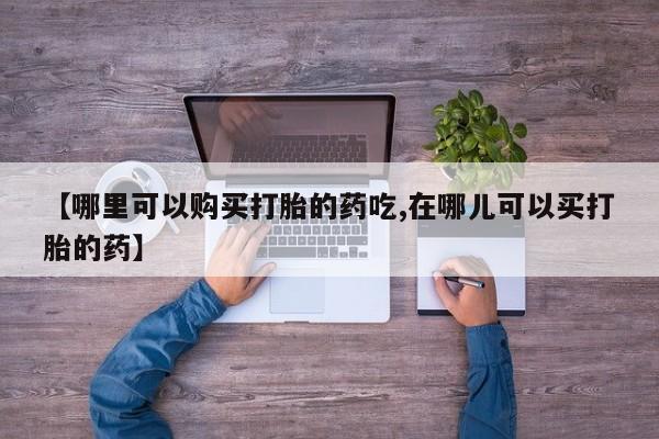 私人买打胎药怎么买【哪里可以购买打胎的药吃,在哪儿可以买打胎的药】