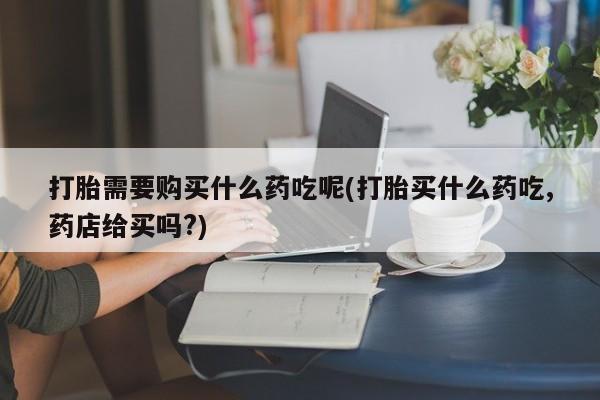 私人买打胎药怎么买打胎需要购买什么药吃呢(打胎买什么药吃,药店给买吗?)