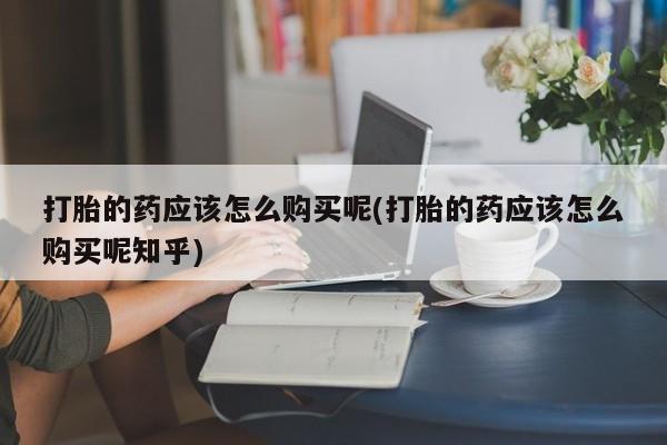 私人买打胎药怎么买打胎的药应该怎么购买呢(打胎的药应该怎么购买呢知乎)